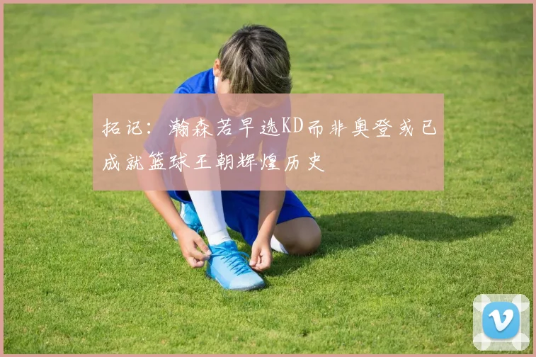 拓记：瀚森若早选KD而非奥登或已成就篮球王朝辉煌历史