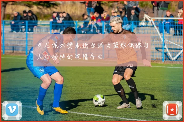 克尼佩尔赞米德尔顿为篮球偶像与人生榜样的深情告白
