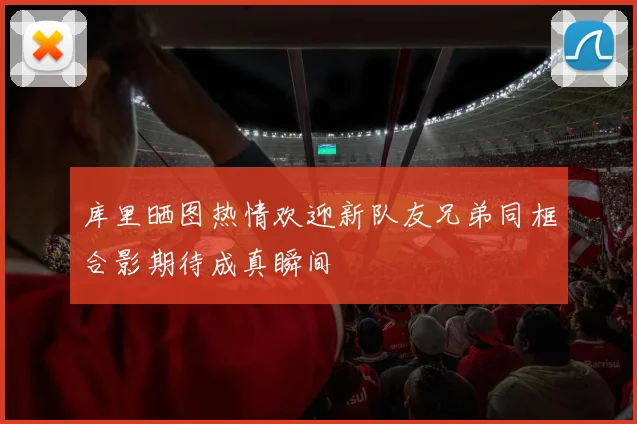 库里晒图热情欢迎新队友兄弟同框合影期待成真瞬间