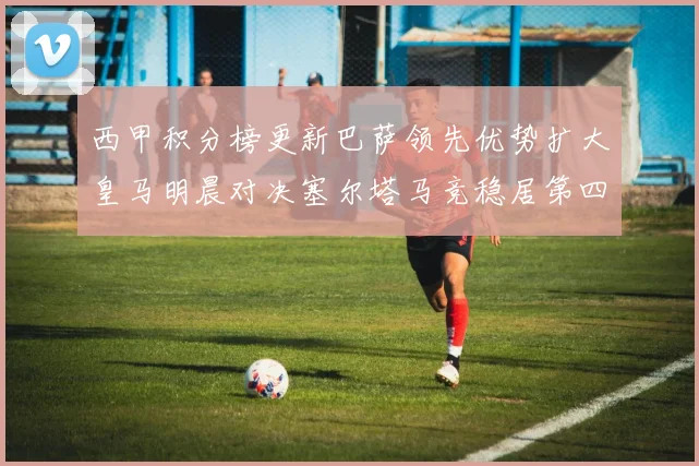 西甲积分榜更新巴萨领先优势扩大皇马明晨对决塞尔塔马竞稳居第四