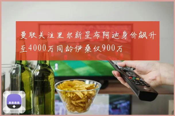 曼联关注里尔新星布阿迪身价飙升至4000万同龄伊桑仅900万