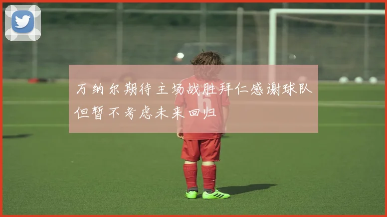 万纳尔期待主场战胜拜仁感谢球队但暂不考虑未来回归