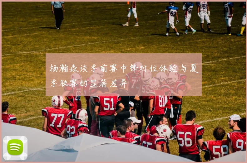杨瀚森谈季前赛中锋对位体验与夏季联赛的显著差异