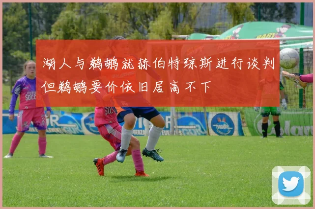 湖人与鹈鹕就赫伯特琼斯进行谈判但鹈鹕要价依旧居高不下