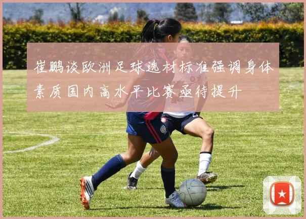 崔鹏谈欧洲足球选材标准强调身体素质国内高水平比赛亟待提升