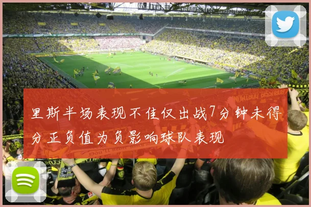 里斯半场表现不佳仅出战7分钟未得分正负值为负影响球队表现