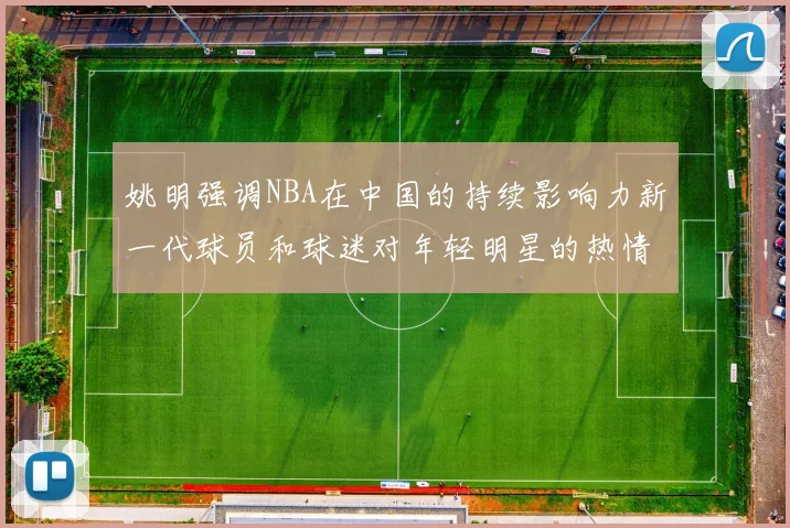 姚明强调NBA在中国的持续影响力新一代球员和球迷对年轻明星的热情不减