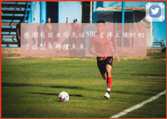 感谢有你共同见证NBL金牌主场的初步成型与辉煌未来