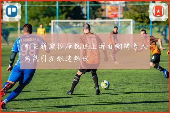申花新援拉唐抵达上海自嘲绰号大老鼠引发球迷热议