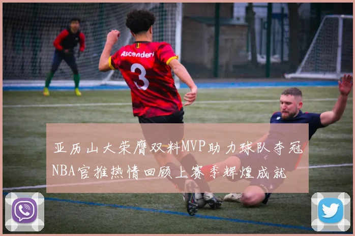 亚历山大荣膺双料MVP助力球队夺冠NBA官推热情回顾上赛季辉煌成就