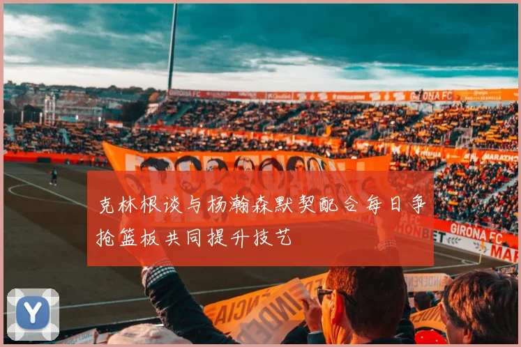 克林根谈与杨瀚森默契配合每日争抢篮板共同提升技艺