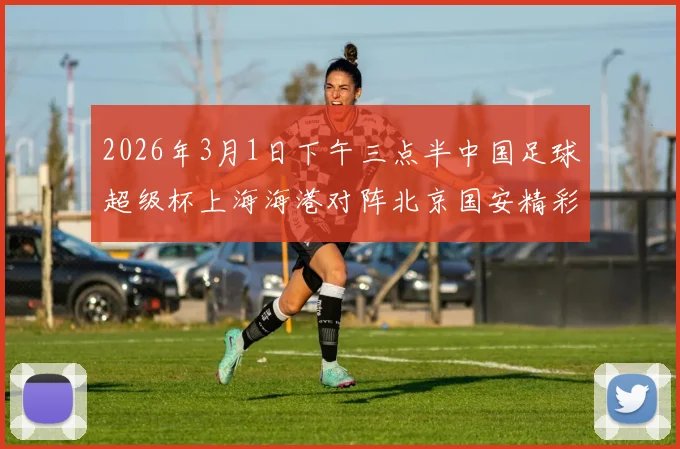 2026年3月1日下午三点半中国足球超级杯上海海港对阵北京国安精彩对决即将上演