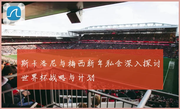 斯卡洛尼与梅西新年私会深入探讨世界杯战略与计划