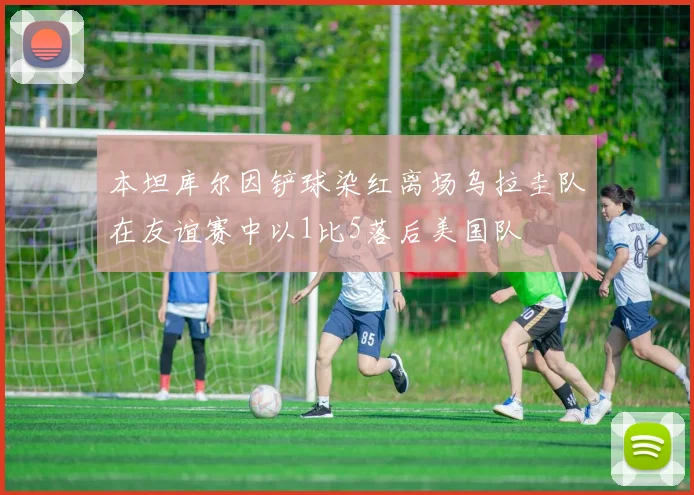 本坦库尔因铲球染红离场乌拉圭队在友谊赛中以1比5落后美国队