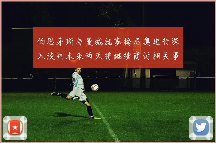 伯恩茅斯与曼城就塞梅尼奥进行深入谈判未来两天将继续商讨相关事宜
