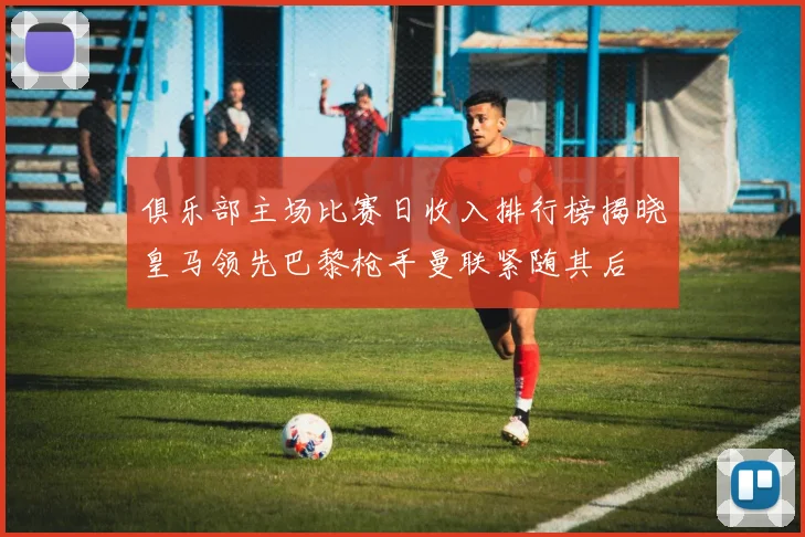 俱乐部主场比赛日收入排行榜揭晓皇马领先巴黎枪手曼联紧随其后