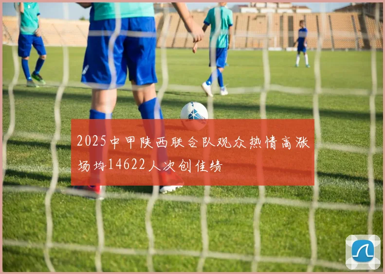 2025中甲陕西联合队观众热情高涨场均14622人次创佳绩