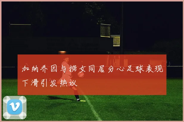 加纳乔因与捞女同居分心足球表现下滑引发热议