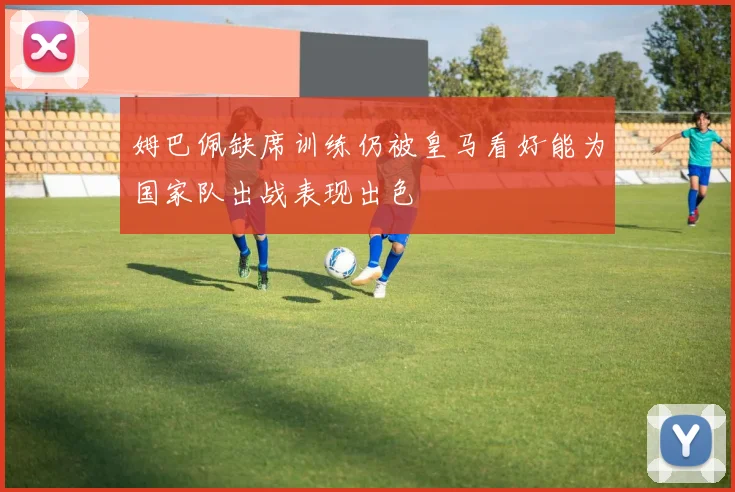 姆巴佩缺席训练仍被皇马看好能为国家队出战表现出色