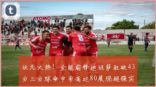 状元大热！全能前锋迪班萨狂砍43分三分球命中率高达80展现超强实力
