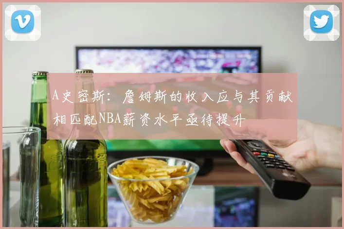 A史密斯：詹姆斯的收入应与其贡献相匹配NBA薪资水平亟待提升