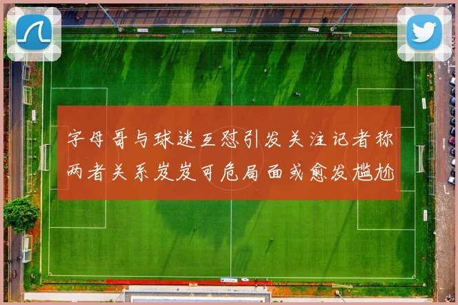 字母哥与球迷互怼引发关注记者称两者关系岌岌可危局面或愈发尴尬