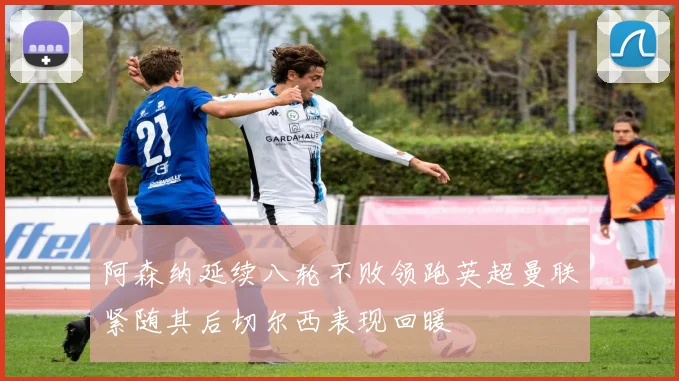 阿森纳延续八轮不败领跑英超曼联紧随其后切尔西表现回暖