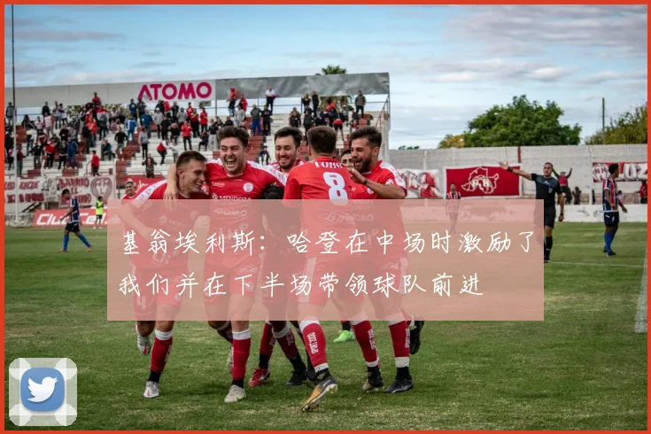 基翁埃利斯：哈登在中场时激励了我们并在下半场带领球队前进