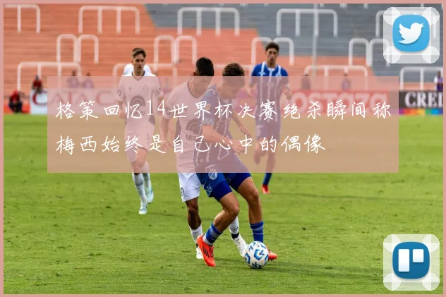 格策回忆14世界杯决赛绝杀瞬间称梅西始终是自己心中的偶像