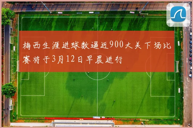 梅西生涯进球数逼近900大关下场比赛将于3月12日早晨进行