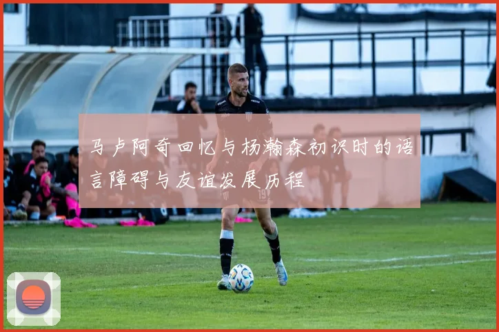 马卢阿奇回忆与杨瀚森初识时的语言障碍与友谊发展历程