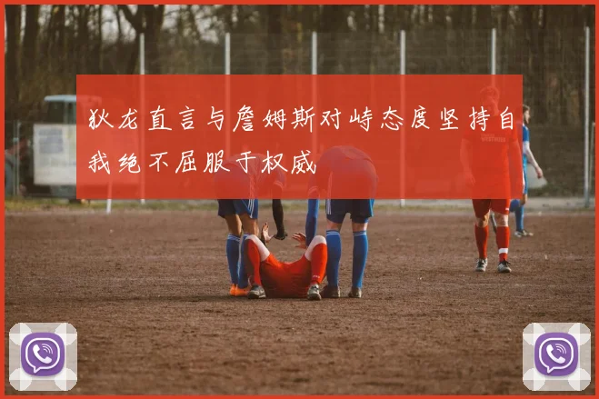 狄龙直言与詹姆斯对峙态度坚持自我绝不屈服于权威