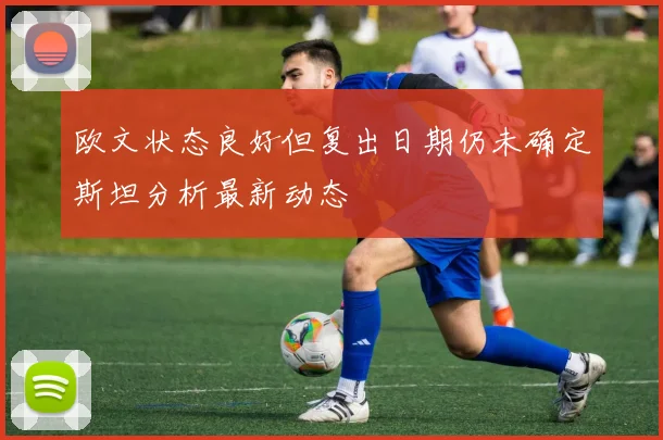 欧文状态良好但复出日期仍未确定斯坦分析最新动态