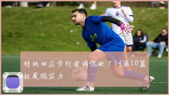 特纳回应步行者调侃砍下14分10篮板展现实力