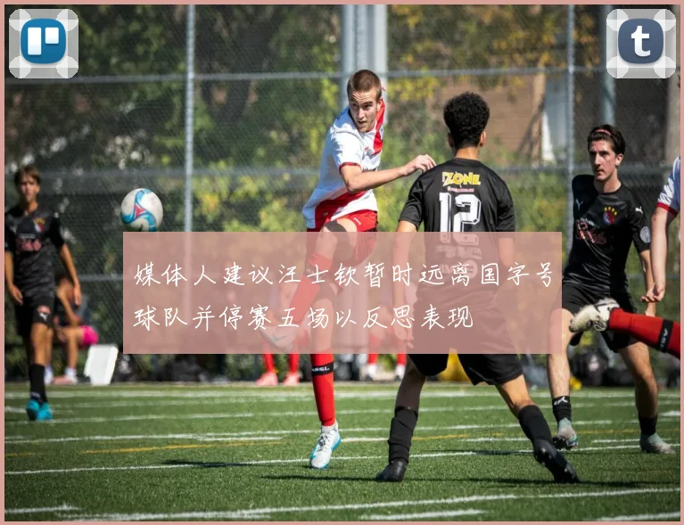 媒体人建议汪士钦暂时远离国字号球队并停赛五场以反思表现