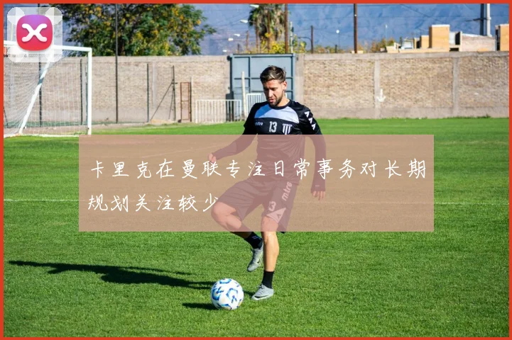 卡里克在曼联专注日常事务对长期规划关注较少