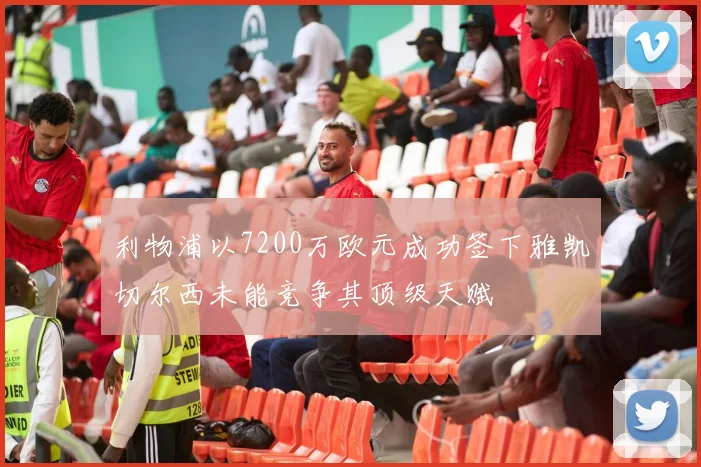 利物浦以7200万欧元成功签下雅凯切尔西未能竞争其顶级天赋