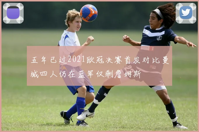 五年已过2021欧冠决赛首发对比曼城四人仍在蓝军仅剩詹姆斯