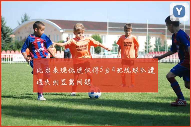 比尔表现低迷仅得5分4犯规球队遭遇失利显露问题