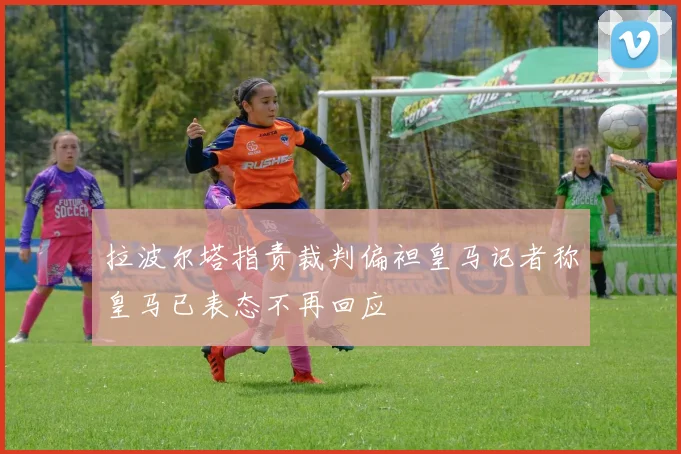 拉波尔塔指责裁判偏袒皇马记者称皇马已表态不再回应