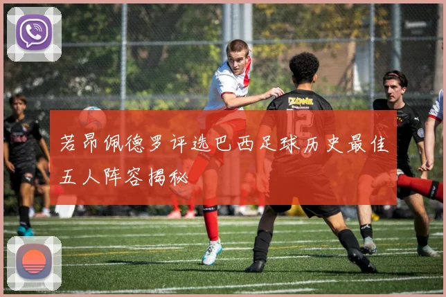 若昂佩德罗评选巴西足球历史最佳五人阵容揭秘